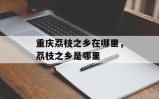 重庆荔枝之乡在哪里，荔枝之乡是哪里