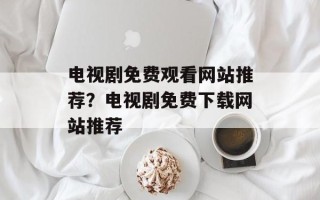 电视剧免费观看网站推荐？电视剧免费下载网站推荐