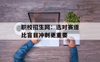 职校招生网：选对赛道比盲目冲刺更重要