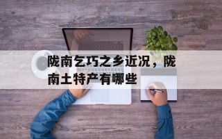 陇南乞巧之乡近况，陇南土特产有哪些