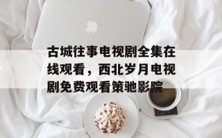 古城往事电视剧全集在线观看，西北岁月电视剧免费观看策驰影院