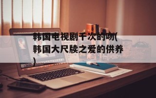 韩国电视剧千次的吻(韩国大尺牍之爱的供养)