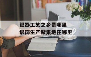 银器工艺之乡是哪里 银饰生产聚集地在哪里