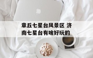 章丘七星台风景区 济南七星台有啥好玩的