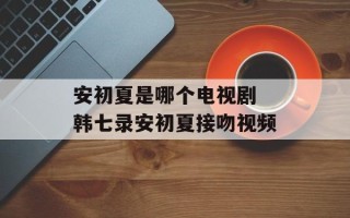 安初夏是哪个电视剧 韩七录安初夏接吻视频