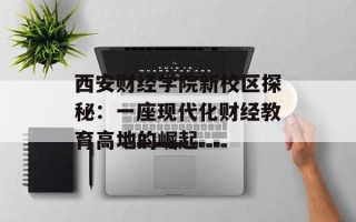西安财经学院新校区探秘：一座现代化财经教育高地的崛起