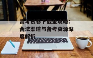 高考试卷下载全攻略：合法渠道与备考资源深度解析