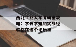 西北工业大学考研全攻略：学长学姐的实战经验都在这个论坛里