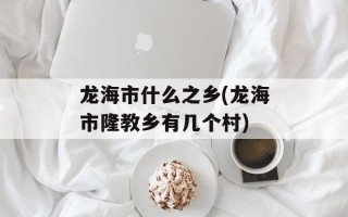 龙海市什么之乡(龙海市隆教乡有几个村)