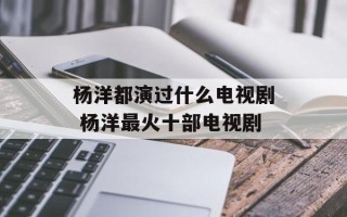 杨洋都演过什么电视剧 杨洋最火十部电视剧