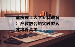 重庆理工大学专科教育：产教融合的实践型人才培养高地