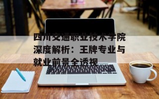 四川交通职业技术学院深度解析：王牌专业与就业前景全透视