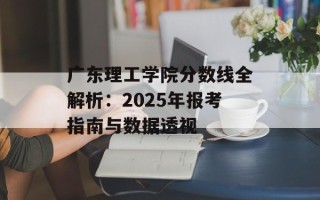 广东理工学院分数线全解析：2025年报考指南与数据透视