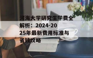 河海大学研究生学费全解析：2024-2025年最新费用标准与省钱攻略