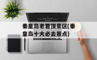 秦皇岛老君顶景区(秦皇岛十大必去景点)