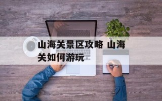 山海关景区攻略 山海关如何游玩