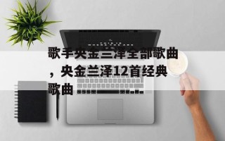 歌手央金兰泽全部歌曲，央金兰泽12首经典歌曲