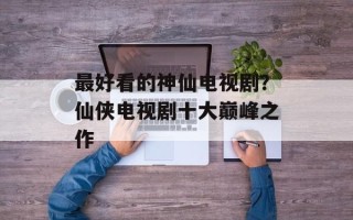 最好看的神仙电视剧？仙侠电视剧十大巅峰之作