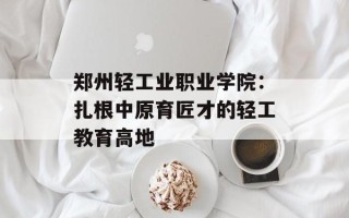 郑州轻工业职业学院：扎根中原育匠才的轻工教育高地