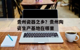 贵州瓷器之乡？贵州陶瓷生产基地在哪里
