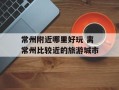 常州附近哪里好玩 离常州比较近的旅游城市