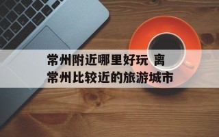 常州附近哪里好玩 离常州比较近的旅游城市