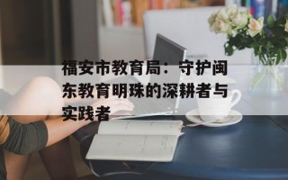 福安市教育局：守护闽东教育明珠的深耕者与实践者