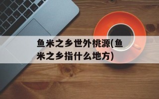鱼米之乡世外桃源(鱼米之乡指什么地方)