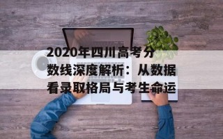 2020年四川高考分数线深度解析：从数据看录取格局与考生命运