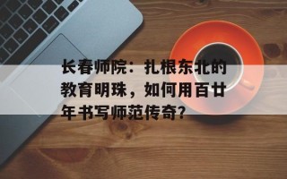 长春师院：扎根东北的教育明珠，如何用百廿年书写师范传奇？