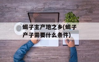 蝎子主产地之乡(蝎子产子需要什么条件)