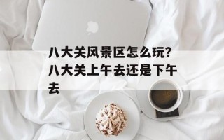 八大关风景区怎么玩？八大关上午去还是下午去