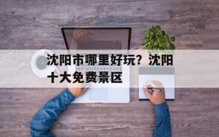 沈阳市哪里好玩？沈阳十大免费景区