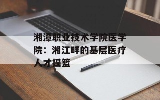 湘潭职业技术学院医学院：湘江畔的基层医疗人才摇篮