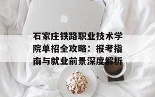 石家庄铁路职业技术学院单招全攻略：报考指南与就业前景深度解析
