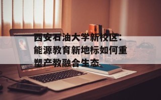 西安石油大学新校区：能源教育新地标如何重塑产教融合生态