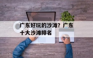 广东好玩的沙滩？广东十大沙滩排名