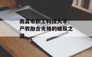 南昌市职工科技大学：产教融合先锋的破局之道