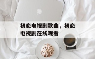 初恋电视剧歌曲，初恋电视剧在线观看