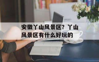 安徽丫山风景区？丫山风景区有什么好玩的