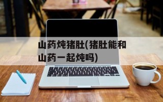 山药炖猪肚(猪肚能和山药一起炖吗)