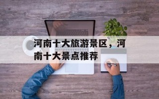 河南十大旅游景区，河南十大景点推荐