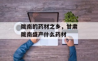 陇南的药材之乡，甘肃陇南盛产什么药材