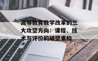 高等教育教学改革的三大攻坚方向：课程、技术与评价的破壁重构