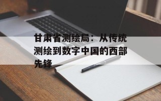 甘肃省测绘局：从传统测绘到数字中国的西部先锋