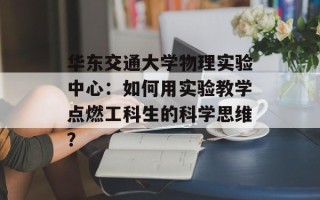 华东交通大学物理实验中心：如何用实验教学点燃工科生的科学思维？