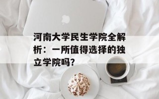 河南大学民生学院全解析：一所值得选择的独立学院吗？