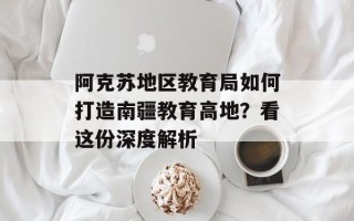 阿克苏地区教育局如何打造南疆教育高地？看这份深度解析