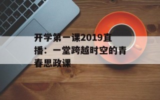 开学第一课2019直播：一堂跨越时空的青春思政课