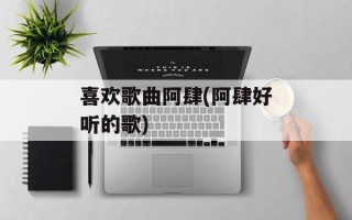 喜欢歌曲阿肆(阿肆好听的歌)
